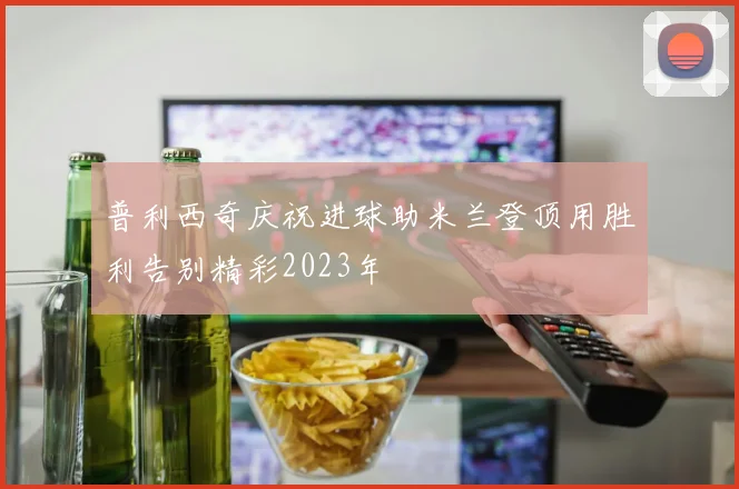 普利西奇庆祝进球助米兰登顶用胜利告别精彩2023年