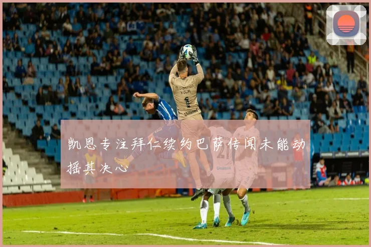 凯恩专注拜仁续约巴萨传闻未能动摇其决心