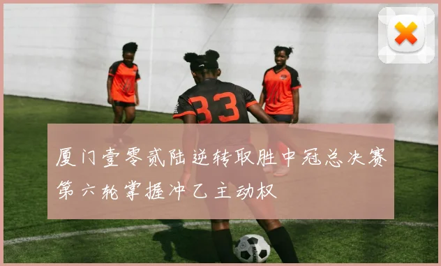 厦门壹零贰陆逆转取胜中冠总决赛第六轮掌握冲乙主动权