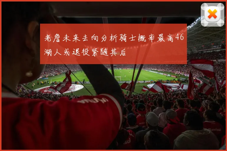 老詹未来去向分析骑士概率最高46湖人或退役紧随其后
