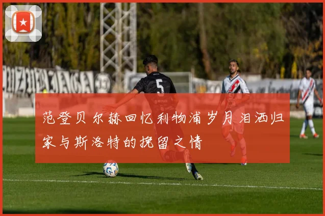 范登贝尔赫回忆利物浦岁月泪洒归家与斯洛特的挽留之情