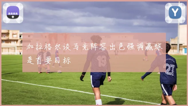 加拉格尔谈马竞阵容出色强调赢球是首要目标