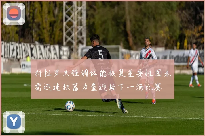 科拉罗夫强调体能恢复重要性国米需迅速积蓄力量迎接下一场比赛