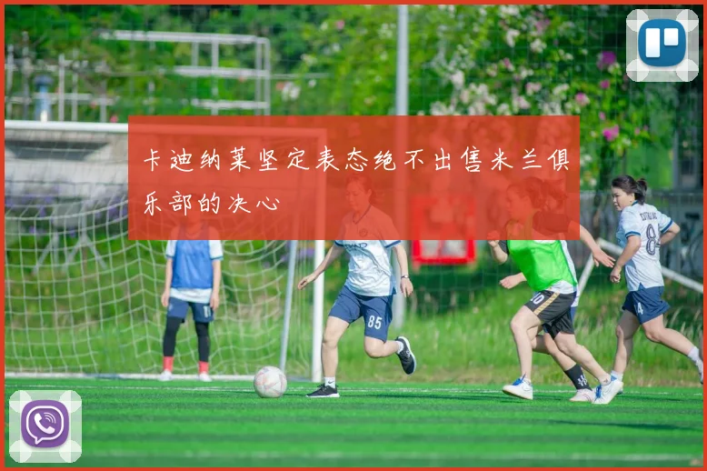 卡迪纳莱坚定表态绝不出售米兰俱乐部的决心