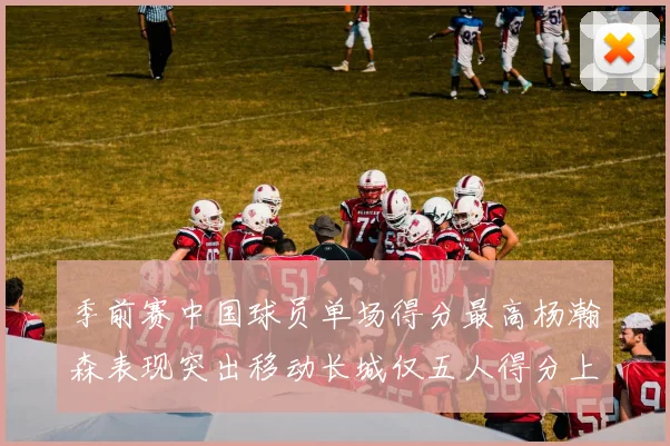 季前赛中国球员单场得分最高杨瀚森表现突出移动长城仅五人得分上双