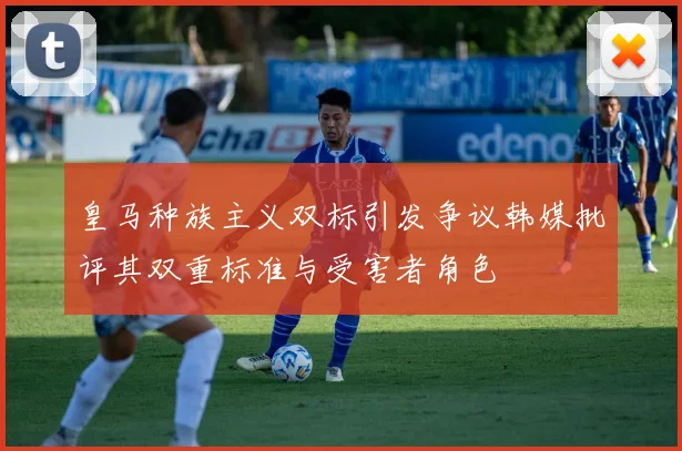 皇马种族主义双标引发争议韩媒批评其双重标准与受害者角色