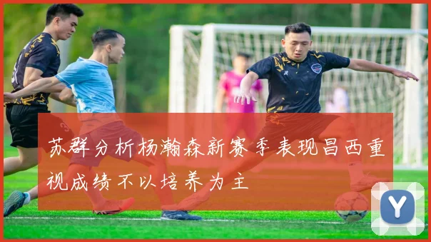 苏群分析杨瀚森新赛季表现昌西重视成绩不以培养为主