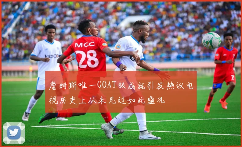 詹姆斯唯一GOAT级成就引发热议电视历史上从未见过如此盛况