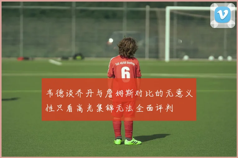 韦德谈乔丹与詹姆斯对比的无意义性只看高光集锦无法全面评判