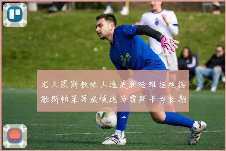 尤文图斯教练人选更新哈维拒绝接触斯帕莱蒂成候选马雷斯卡为长期目标