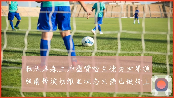 勒沃库森主帅盛赞哈兰德为世界顶级前锋埃切维里状态火热已做好上场准备