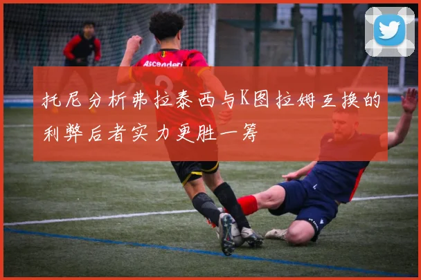 托尼分析弗拉泰西与K图拉姆互换的利弊后者实力更胜一筹