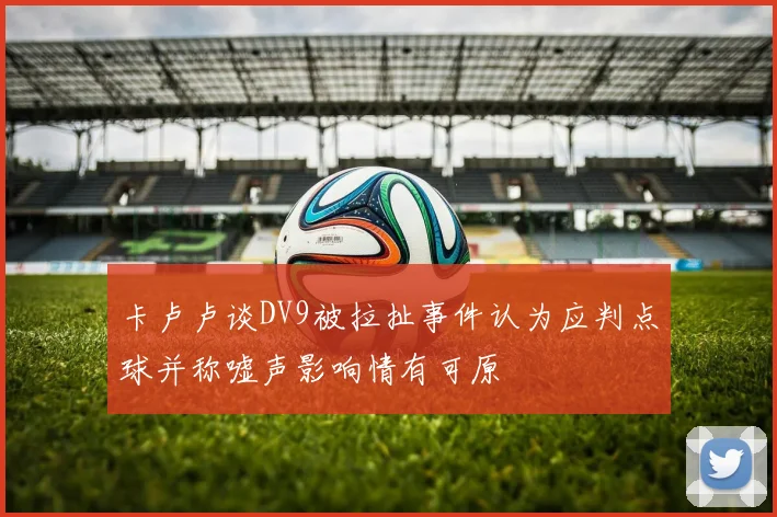 卡卢卢谈DV9被拉扯事件认为应判点球并称嘘声影响情有可原
