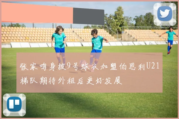 张家鸣身披9号球衣加盟伯恩利U21梯队期待外租后更好发展