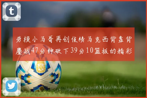 劳模小马哥再创佳绩马克西背靠背鏖战47分钟砍下39分10篮板的精彩表现