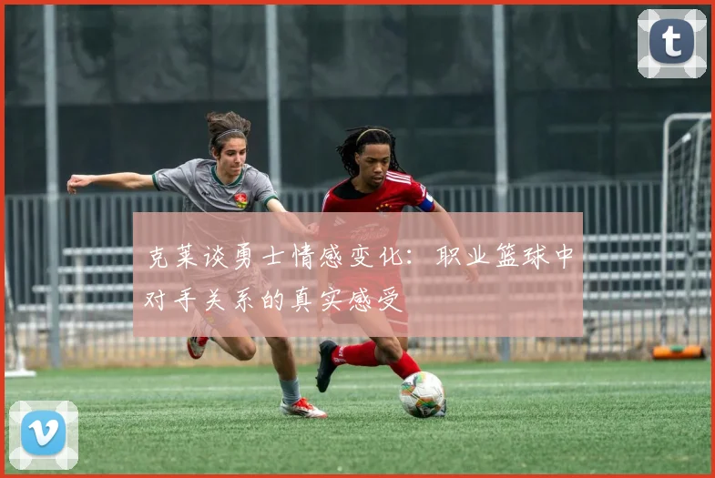 克莱谈勇士情感变化：职业篮球中对手关系的真实感受