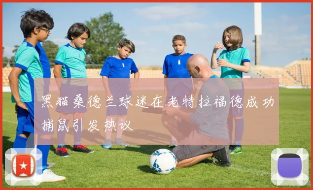 黑猫桑德兰球迷在老特拉福德成功捕鼠引发热议