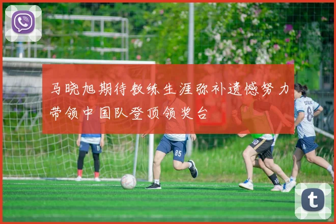 马晓旭期待教练生涯弥补遗憾努力带领中国队登顶领奖台