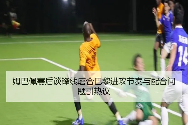 姆巴佩赛后谈锋线磨合巴黎进攻节奏与配合问题引热议 | xingkong